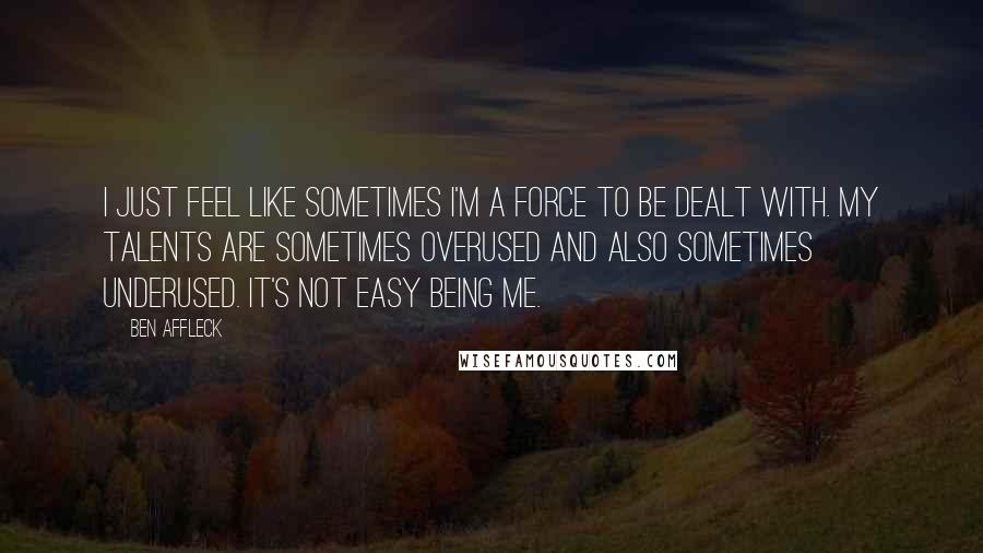 Ben Affleck quotes: I just feel like sometimes I'm a force to be dealt with. My talents are sometimes overused and also sometimes underused. It's not easy being me.