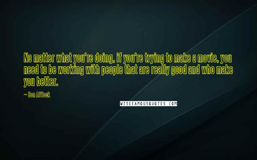 Ben Affleck quotes: No matter what you're doing, if you're trying to make a movie, you need to be working with people that are really good and who make you better.