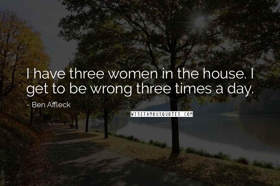 Ben Affleck quotes: I have three women in the house. I get to be wrong three times a day.