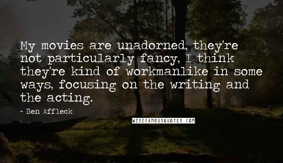 Ben Affleck quotes: My movies are unadorned, they're not particularly fancy, I think they're kind of workmanlike in some ways, focusing on the writing and the acting.