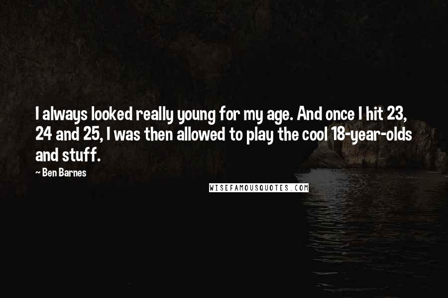 Ben Barnes quotes: I always looked really young for my age. And once I hit 23, 24 and 25, I was then allowed to play the cool 18-year-olds and stuff.