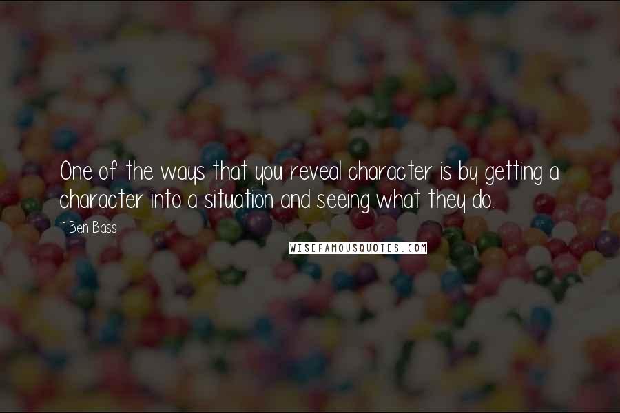 Ben Bass quotes: One of the ways that you reveal character is by getting a character into a situation and seeing what they do. Ben Bass quotes: One of the ways that you reveal character is by getting a character into a situation and seeing what they do.