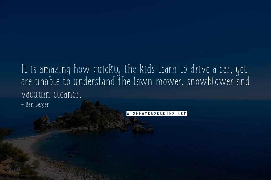 Ben Berger quotes: It is amazing how quickly the kids learn to drive a car, yet are unable to understand the lawn mower, snowblower and vacuum cleaner.