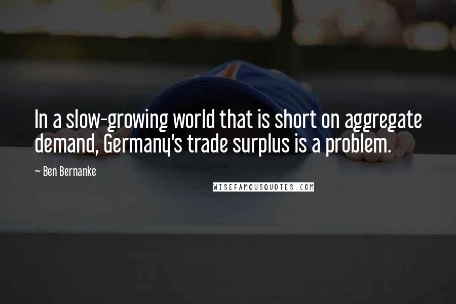 Ben Bernanke quotes: In a slow-growing world that is short on aggregate demand, Germany's trade surplus is a problem.