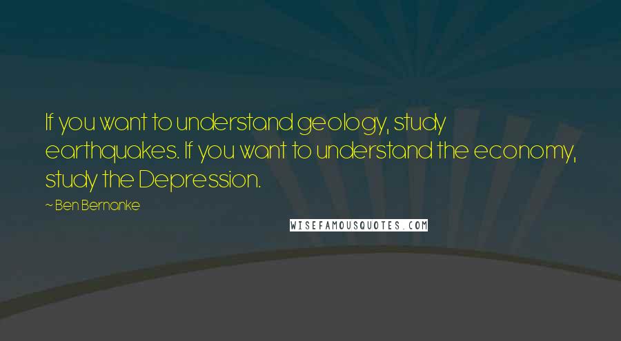 Ben Bernanke quotes: If you want to understand geology, study earthquakes. If you want to understand the economy, study the Depression. Ben Bernanke quotes: If you want to understand geology, study earthquakes. If you want to understand the economy, study the Depression.