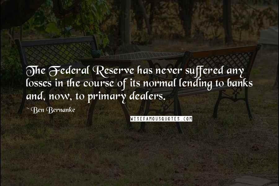 Ben Bernanke quotes: The Federal Reserve has never suffered any losses in the course of its normal lending to banks and, now, to primary dealers. Ben Bernanke quotes: The Federal Reserve has never suffered any losses in the course of its normal lending to banks and, now, to primary dealers.
