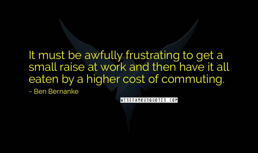 Ben Bernanke quotes: It must be awfully frustrating to get a small raise at work and then have it all eaten by a higher cost of commuting.