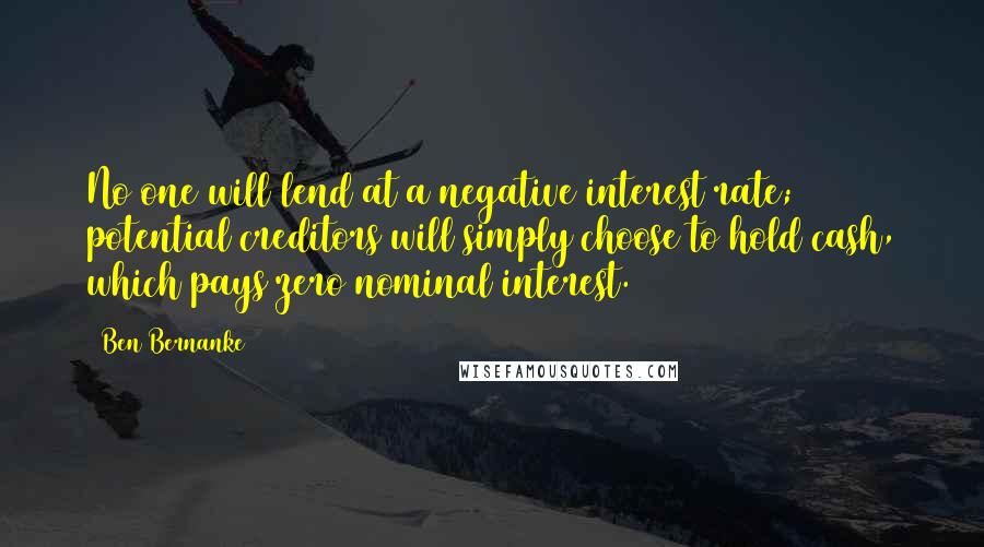 Ben Bernanke quotes: No one will lend at a negative interest rate; potential creditors will simply choose to hold cash, which pays zero nominal interest. Ben Bernanke quotes: No one will lend at a negative interest rate; potential creditors will simply choose to hold cash, which pays zero nominal interest.