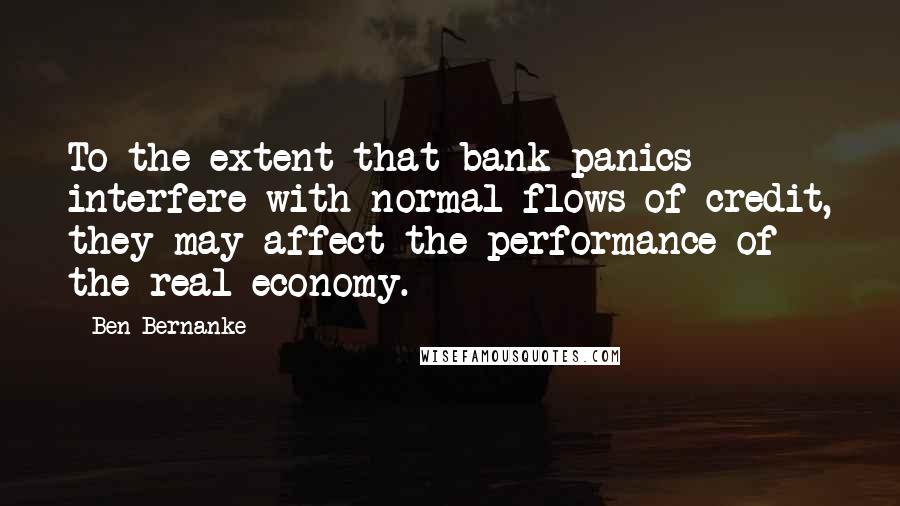 Ben Bernanke quotes: To the extent that bank panics interfere with normal flows of credit, they may affect the performance of the real economy. Ben Bernanke quotes: To the extent that bank panics interfere with normal flows of credit, they may affect the performance of the real economy.