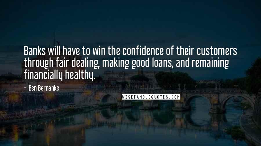 Ben Bernanke quotes: Banks will have to win the confidence of their customers through fair dealing, making good loans, and remaining financially healthy. Ben Bernanke quotes: Banks will have to win the confidence of their customers through fair dealing, making good loans, and remaining financially healthy.