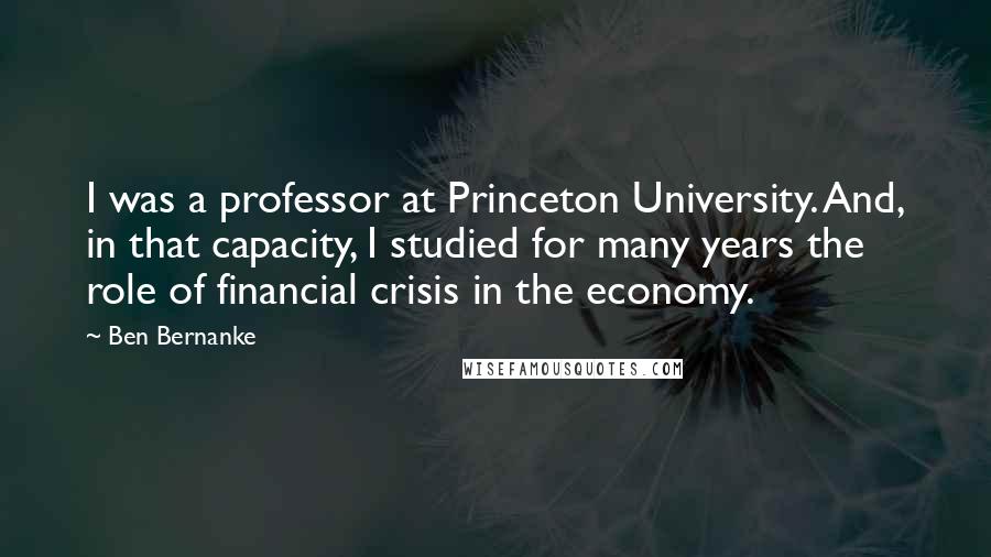 Ben Bernanke quotes: I was a professor at Princeton University. And, in that capacity, I studied for many years the role of financial crisis in the economy.