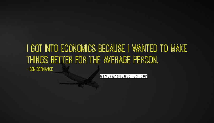 Ben Bernanke quotes: I got into economics because I wanted to make things better for the average person.