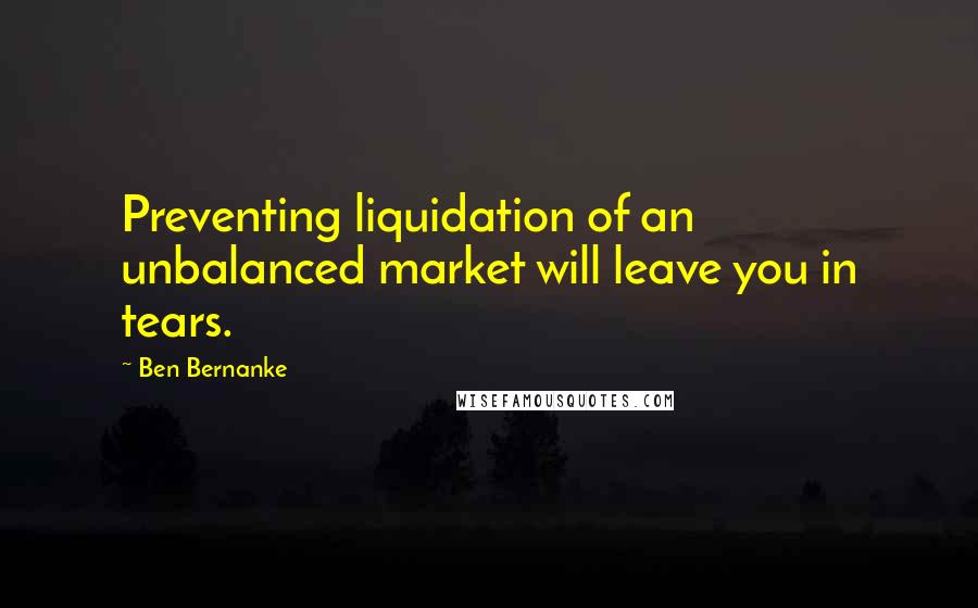 Ben Bernanke quotes: Preventing liquidation of an unbalanced market will leave you in tears.