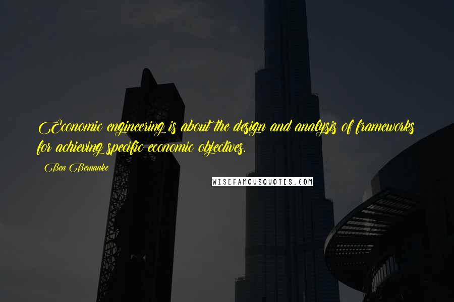 Ben Bernanke quotes: Economic engineering is about the design and analysis of frameworks for achieving specific economic objectives.
