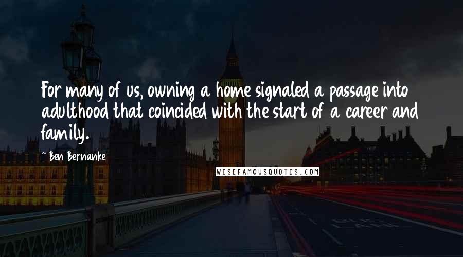 Ben Bernanke quotes: For many of us, owning a home signaled a passage into adulthood that coincided with the start of a career and family. Ben Bernanke quotes: For many of us, owning a home signaled a passage into adulthood that coincided with the start of a career and family.