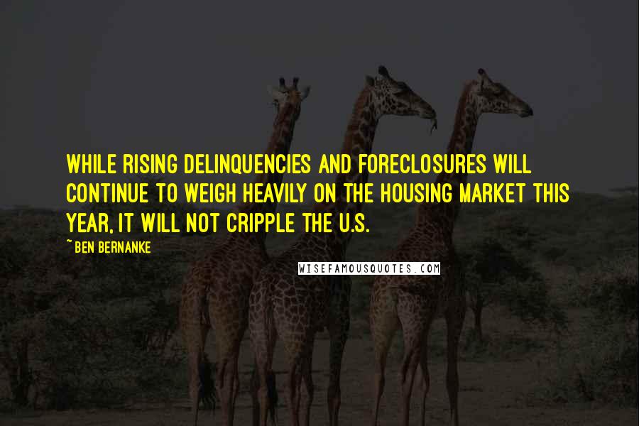 Ben Bernanke quotes: While rising delinquencies and foreclosures will continue to weigh heavily on the housing market this year, it will not cripple the U.S. Ben Bernanke quotes: While rising delinquencies and foreclosures will continue to weigh heavily on the housing market this year, it will not cripple the U.S.