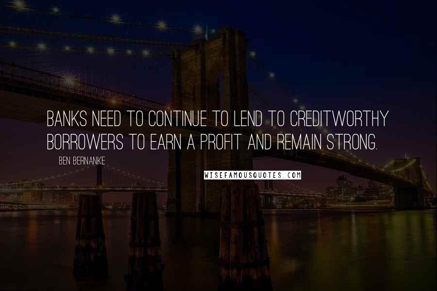 Ben Bernanke quotes: Banks need to continue to lend to creditworthy borrowers to earn a profit and remain strong.