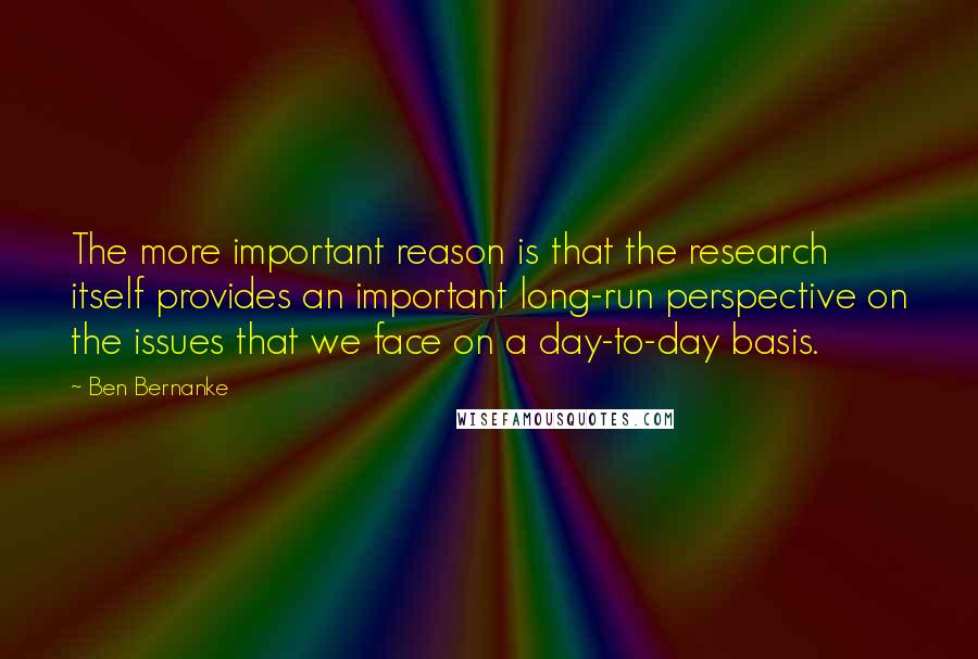 Ben Bernanke quotes: The more important reason is that the research itself provides an important long-run perspective on the issues that we face on a day-to-day basis. Ben Bernanke quotes: The more important reason is that the research itself provides an important long-run perspective on the issues that we face on a day-to-day basis.
