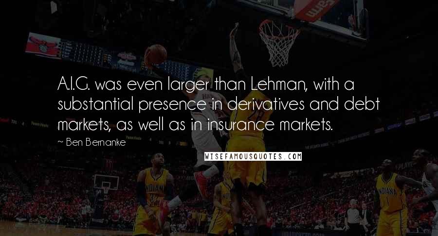 Ben Bernanke quotes: A.I.G. was even larger than Lehman, with a substantial presence in derivatives and debt markets, as well as in insurance markets. Ben Bernanke quotes: A.I.G. was even larger than Lehman, with a substantial presence in derivatives and debt markets, as well as in insurance markets.