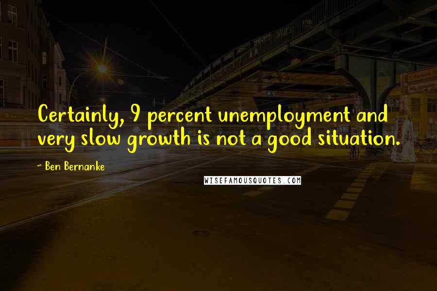 Ben Bernanke quotes: Certainly, 9 percent unemployment and very slow growth is not a good situation.