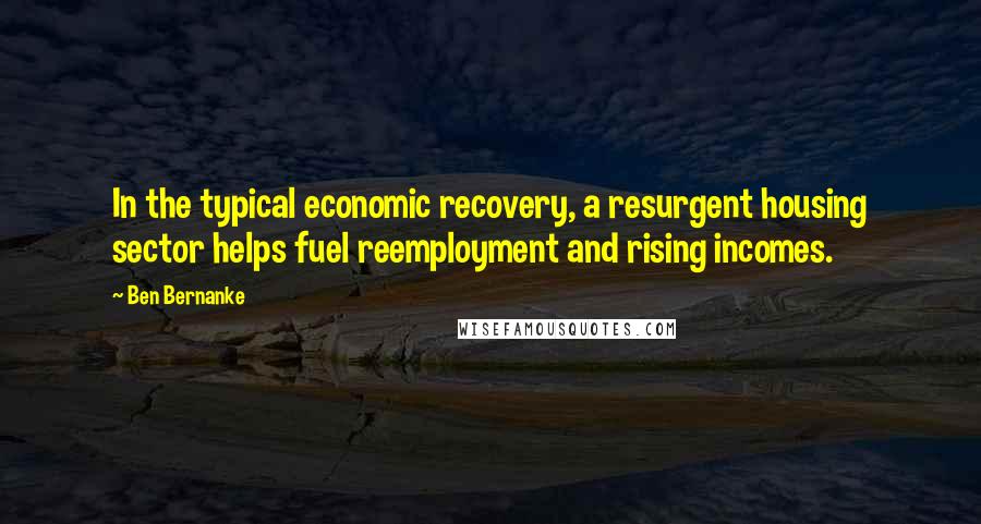 Ben Bernanke quotes: In the typical economic recovery, a resurgent housing sector helps fuel reemployment and rising incomes. Ben Bernanke quotes: In the typical economic recovery, a resurgent housing sector helps fuel reemployment and rising incomes.