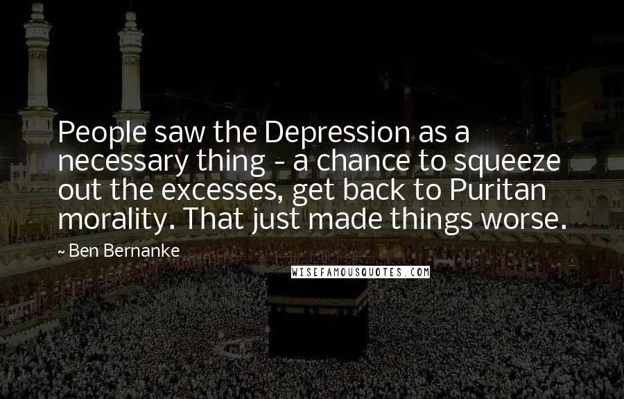 Ben Bernanke quotes: People saw the Depression as a necessary thing - a chance to squeeze out the excesses, get back to Puritan morality. That just made things worse.