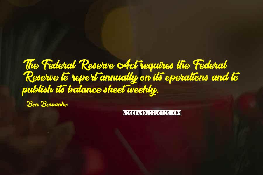 Ben Bernanke quotes: The Federal Reserve Act requires the Federal Reserve to report annually on its operations and to publish its balance sheet weekly. Ben Bernanke quotes: The Federal Reserve Act requires the Federal Reserve to report annually on its operations and to publish its balance sheet weekly.