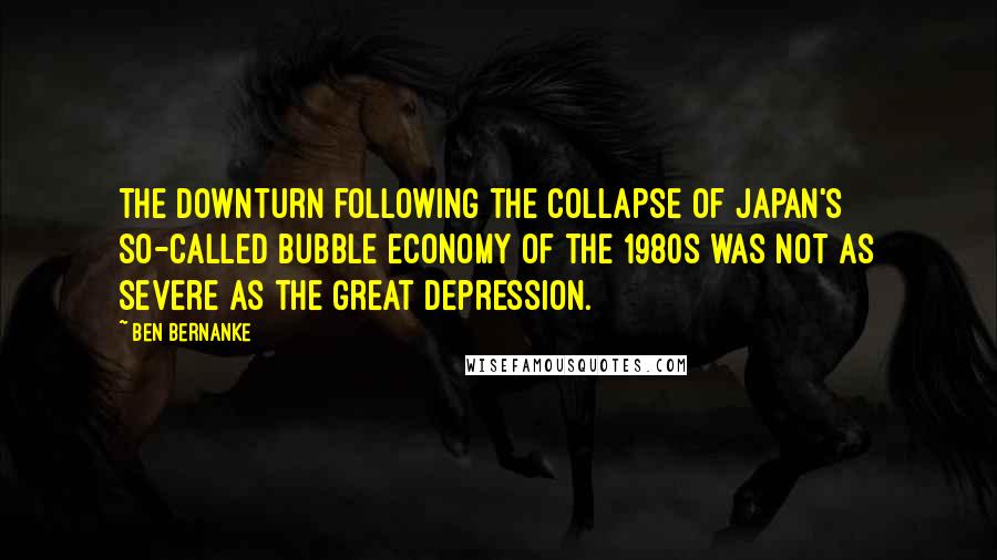 Ben Bernanke quotes: The downturn following the collapse of Japan's so-called bubble economy of the 1980s was not as severe as the Great Depression. Ben Bernanke quotes: The downturn following the collapse of Japan's so-called bubble economy of the 1980s was not as severe as the Great Depression.