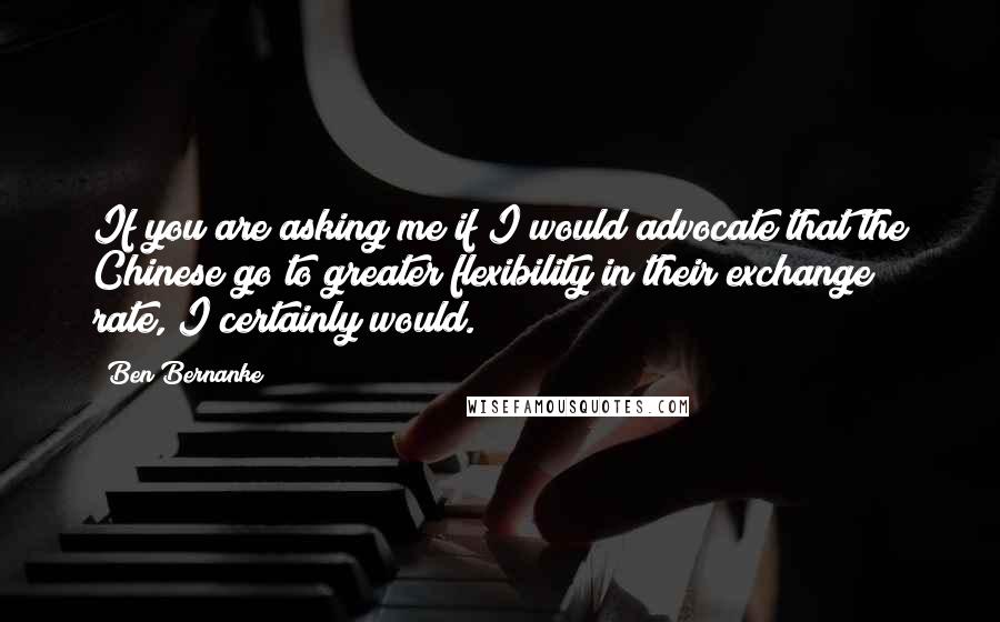 Ben Bernanke quotes: If you are asking me if I would advocate that the Chinese go to greater flexibility in their exchange rate, I certainly would. Ben Bernanke quotes: If you are asking me if I would advocate that the Chinese go to greater flexibility in their exchange rate, I certainly would.