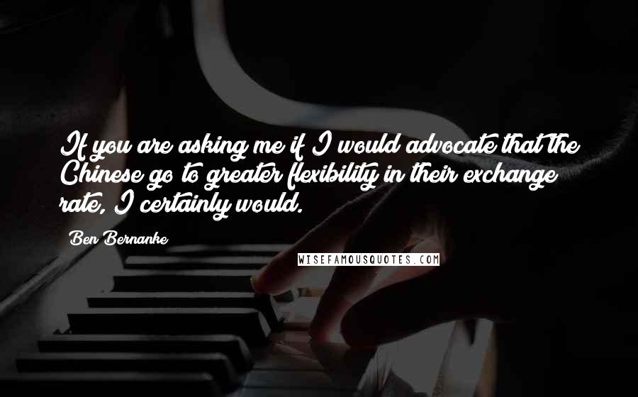 Ben Bernanke quotes: If you are asking me if I would advocate that the Chinese go to greater flexibility in their exchange rate, I certainly would.