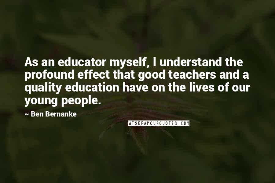 Ben Bernanke quotes: As an educator myself, I understand the profound effect that good teachers and a quality education have on the lives of our young people.