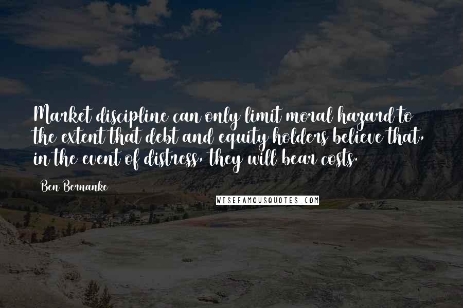 Ben Bernanke quotes: Market discipline can only limit moral hazard to the extent that debt and equity holders believe that, in the event of distress, they will bear costs. Ben Bernanke quotes: Market discipline can only limit moral hazard to the extent that debt and equity holders believe that, in the event of distress, they will bear costs.