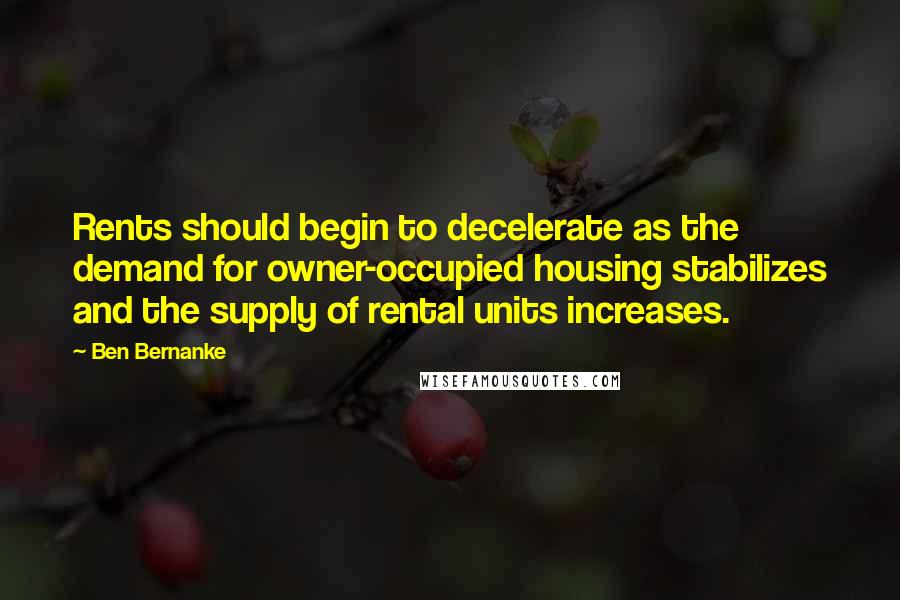 Ben Bernanke quotes: Rents should begin to decelerate as the demand for owner-occupied housing stabilizes and the supply of rental units increases. Ben Bernanke quotes: Rents should begin to decelerate as the demand for owner-occupied housing stabilizes and the supply of rental units increases.