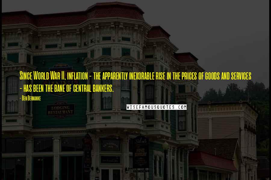 Ben Bernanke quotes: Since World War II, inflation - the apparently inexorable rise in the prices of goods and services - has been the bane of central bankers.