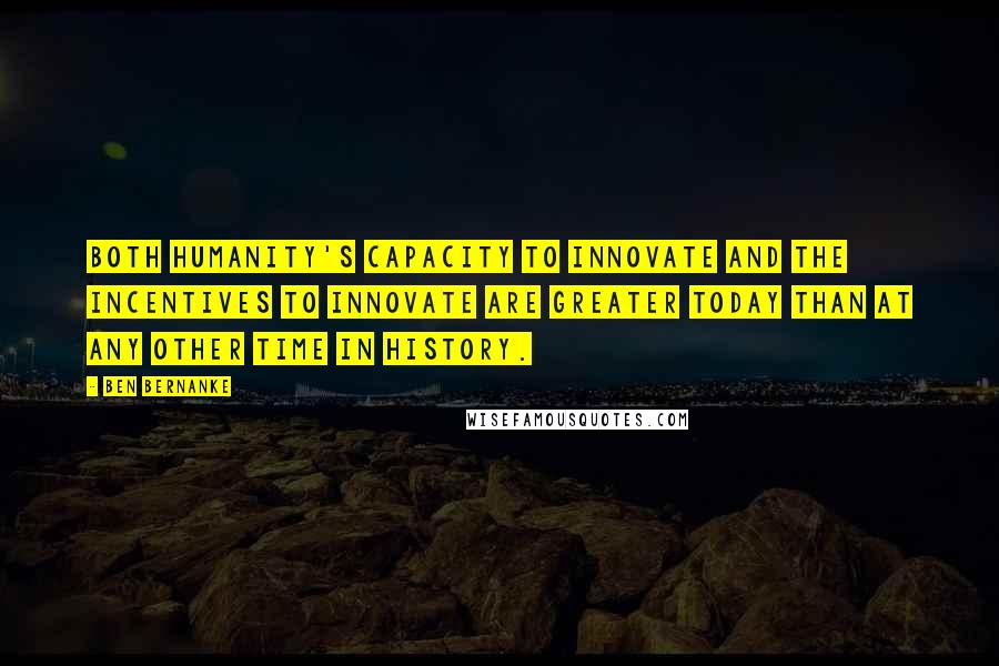 Ben Bernanke quotes: Both humanity's capacity to innovate and the incentives to innovate are greater today than at any other time in history. Ben Bernanke quotes: Both humanity's capacity to innovate and the incentives to innovate are greater today than at any other time in history.