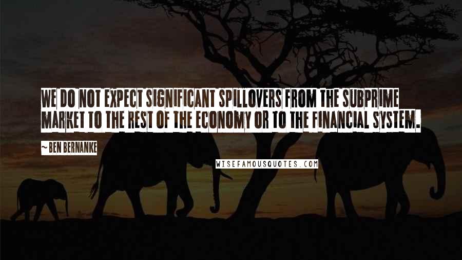 Ben Bernanke quotes: We do not expect significant spillovers from the subprime market to the rest of the economy or to the financial system. Ben Bernanke quotes: We do not expect significant spillovers from the subprime market to the rest of the economy or to the financial system.