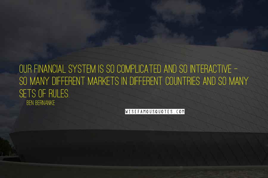 Ben Bernanke quotes: Our financial system is so complicated and so interactive - so many different markets in different countries and so many sets of rules. Ben Bernanke quotes: Our financial system is so complicated and so interactive - so many different markets in different countries and so many sets of rules.
