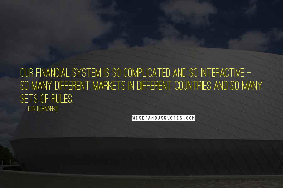 Ben Bernanke quotes: Our financial system is so complicated and so interactive - so many different markets in different countries and so many sets of rules.