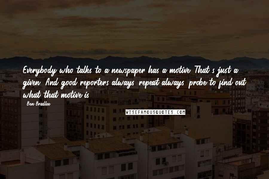 Ben Bradlee quotes: Everybody who talks to a newspaper has a motive. That's just a given. And good reporters always, repeat always, probe to find out what that motive is.