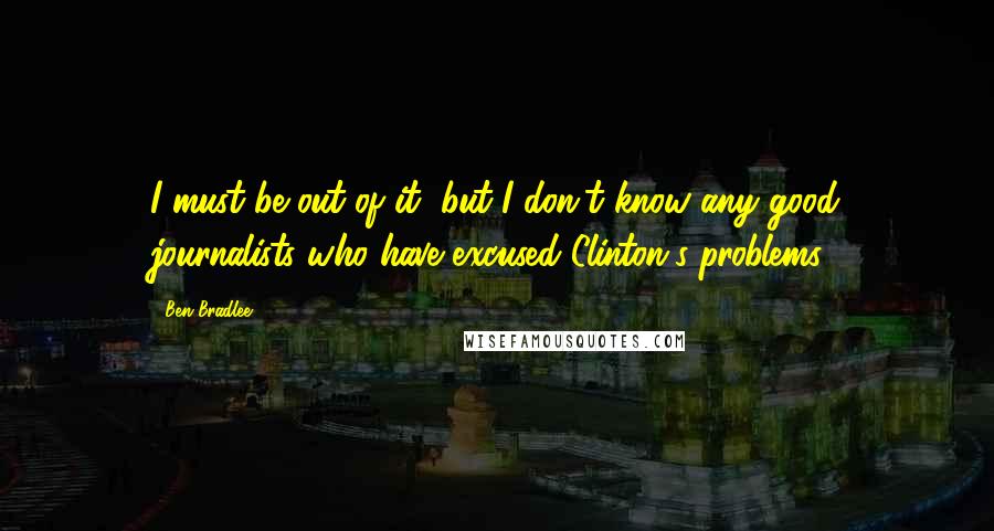Ben Bradlee quotes: I must be out of it, but I don't know any good journalists who have excused Clinton's problems.