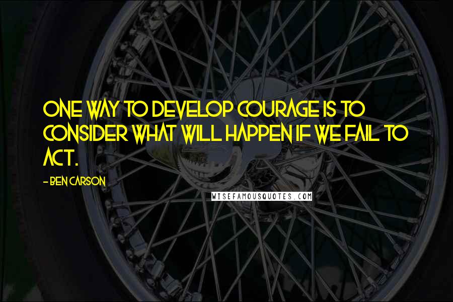 Ben Carson quotes: One way to develop courage is to consider what will happen if we fail to act.