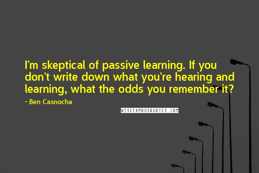 Ben Casnocha quotes: I'm skeptical of passive learning. If you don't write down what you're hearing and learning, what the odds you remember it? Ben Casnocha quotes: I'm skeptical of passive learning. If you don't write down what you're hearing and learning, what the odds you remember it?