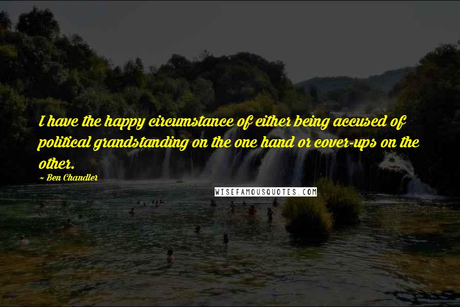 Ben Chandler quotes: I have the happy circumstance of either being accused of political grandstanding on the one hand or cover-ups on the other. Ben Chandler quotes: I have the happy circumstance of either being accused of political grandstanding on the one hand or cover-ups on the other.
