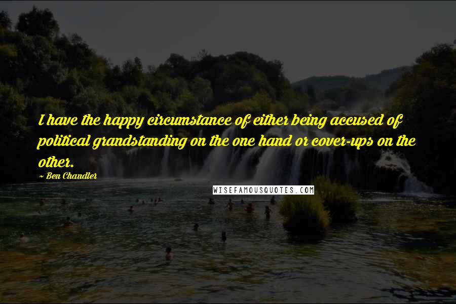 Ben Chandler quotes: I have the happy circumstance of either being accused of political grandstanding on the one hand or cover-ups on the other.