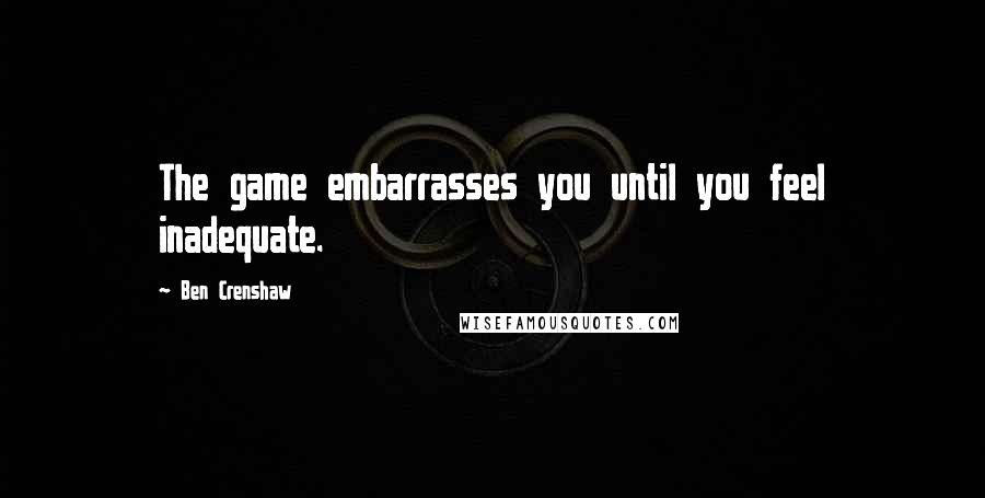 Ben Crenshaw quotes: The game embarrasses you until you feel inadequate.