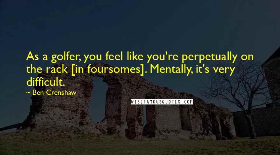 Ben Crenshaw quotes: As a golfer, you feel like you're perpetually on the rack [in foursomes]. Mentally, it's very difficult.