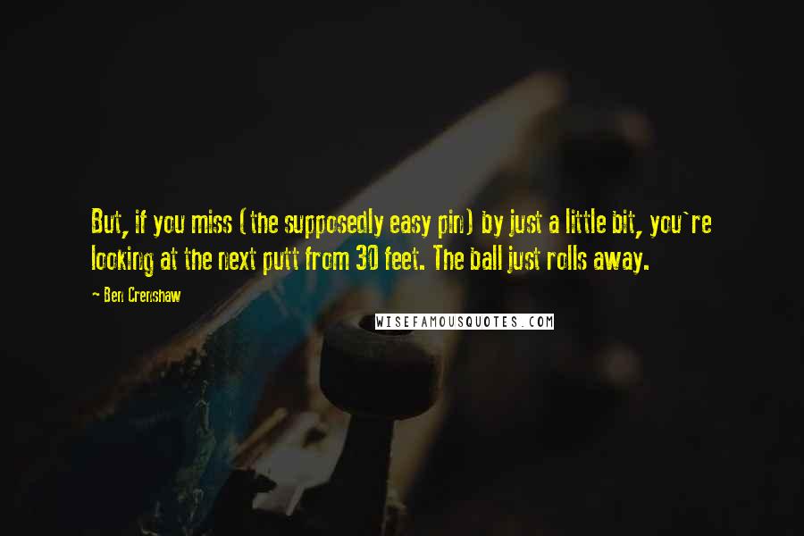 Ben Crenshaw quotes: But, if you miss (the supposedly easy pin) by just a little bit, you're looking at the next putt from 30 feet. The ball just rolls away.