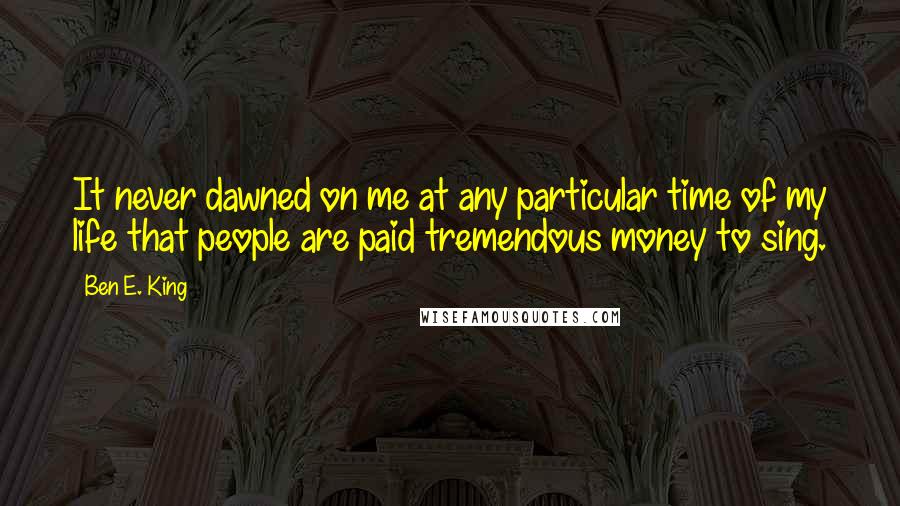 Ben E. King quotes: It never dawned on me at any particular time of my life that people are paid tremendous money to sing. Ben E. King quotes: It never dawned on me at any particular time of my life that people are paid tremendous money to sing.