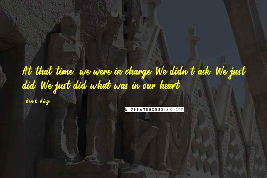 Ben E. King quotes: At that time, we were in charge. We didn't ask. We just did. We just did what was in our heart.