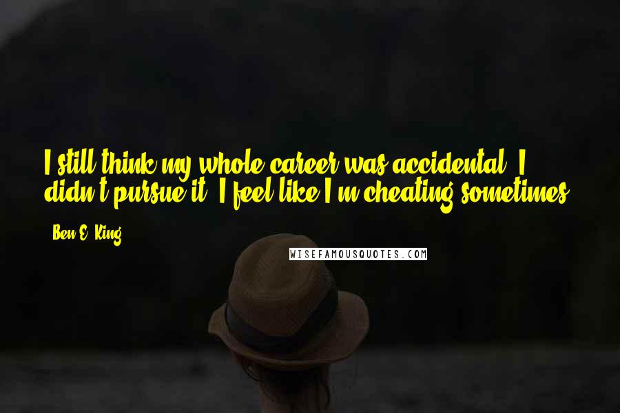 Ben E. King quotes: I still think my whole career was accidental. I didn't pursue it. I feel like I'm cheating sometimes.